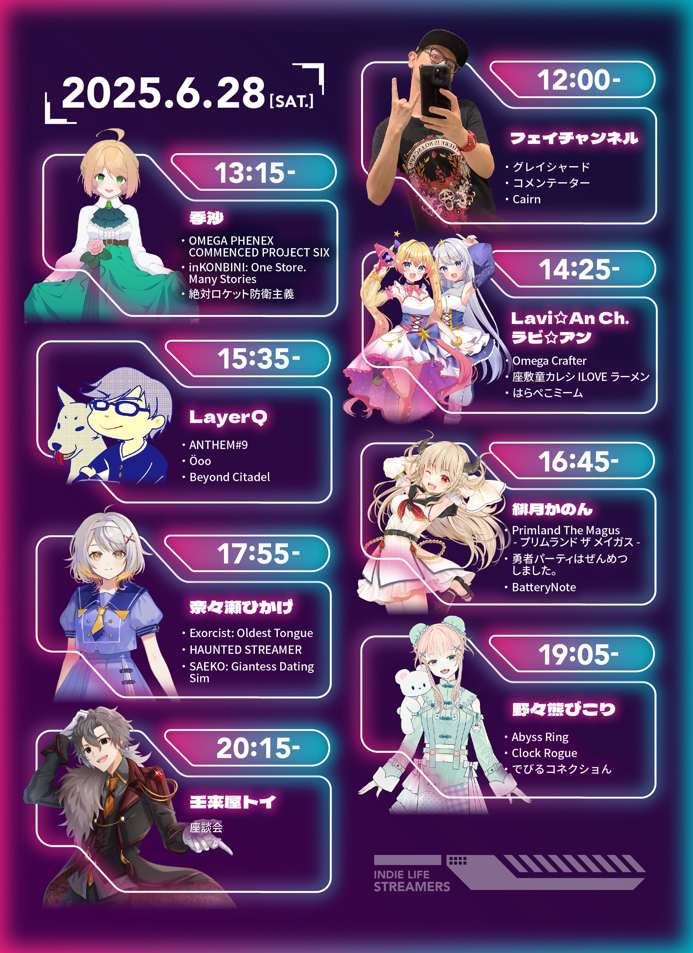 タイムテーブル画像：2025年6月28日（土）　12:00〜 フェイチャンネル「グレイシャード」「コメンテーター」「Cairn」、13:15〜 季沙「Omega Phenix Commenced Project Six」「inKONBINI: One Store. Many Stories」「絶対ロケット防衛主義」、14:25〜 Lavi An Ch. ラビ・アン「Omega Crafter」「座敷童カレシ ILOVEラーメン」「はらぺこミーム」、15:35〜 LayerQ「ANTHEM#9」「Öoo」「Beyond Citadel」、16:45〜 緋月かのん「Primland The Magus -プリムランド　ザ　メイガス-」「勇者パーティはぜんめつしました。」「BatteryNote」、17:55〜 奈々瀬ひかげ「Exorcist: Oldest Tongue」「HAUNTED STREAMER」「SAEKO: Giantess Dating Sim」、19:05〜 野々熊びこり「Abyss Ring」「Clock Rogue」「でびるコネクショん」、20:15〜 壬來屋トイ 座談会