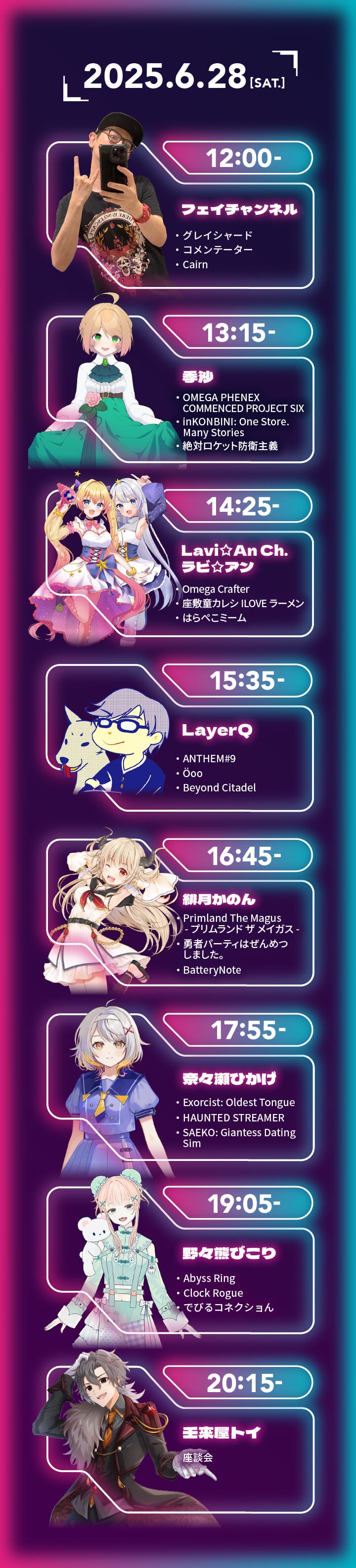 タイムテーブル画像：2025年6月28日（土）　12:00〜 フェイチャンネル「グレイシャード」「コメンテーター」「Cairn」、13:15〜 季沙「Omega Phenix Commenced Project Six」「inKONBINI: One Store. Many Stories」「絶対ロケット防衛主義」、14:25〜 Lavi An Ch. ラビ・アン「Omega Crafter」「座敷童カレシ ILOVEラーメン」「はらぺこミーム」、15:35〜 LayerQ「ANTHEM#9」「Öoo」「Beyond Citadel」、16:45〜 緋月かのん「Primland The Magus -プリムランド　ザ　メイガス-」「勇者パーティはぜんめつしました。」「BatteryNote」、17:55〜 奈々瀬ひかげ「Exorcist: Oldest Tongue」「HAUNTED STREAMER」「SAEKO: Giantess Dating Sim」、19:05〜 野々熊びこり「Abyss Ring」「Clock Rogue」「でびるコネクショん」、20:15〜 壬來屋トイ 座談会